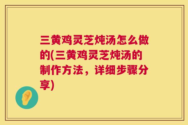 三黄鸡灵芝炖汤怎么做的(三黄鸡灵芝炖汤的制作方法，详细步骤分享)