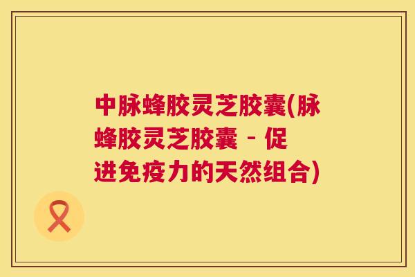 中脉蜂胶灵芝胶囊(脉蜂胶灵芝胶囊 - 促进免疫力的天然组合)