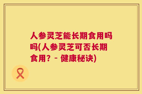 人参灵芝能长期食用吗吗(人参灵芝可否长期食用？- 健康秘诀)