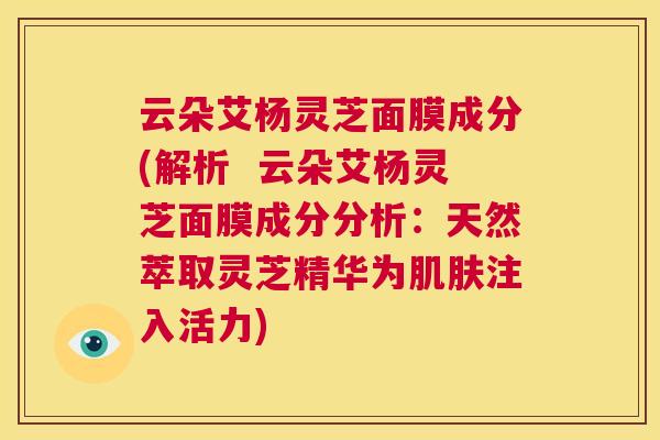 云朵艾杨灵芝面膜成分(解析  云朵艾杨灵芝面膜成分分析：天然萃取灵芝精华为肌肤注入活力)