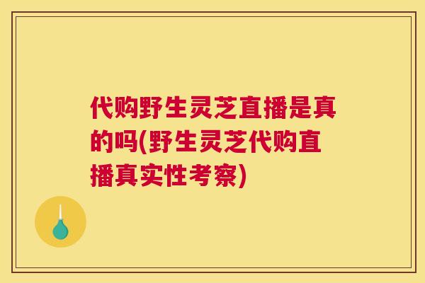 代购野生灵芝直播是真的吗(野生灵芝代购直播真实性考察)