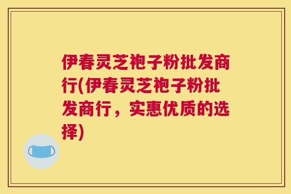 伊春灵芝袍子粉批发商行(伊春灵芝袍子粉批发商行，实惠优质的选择)