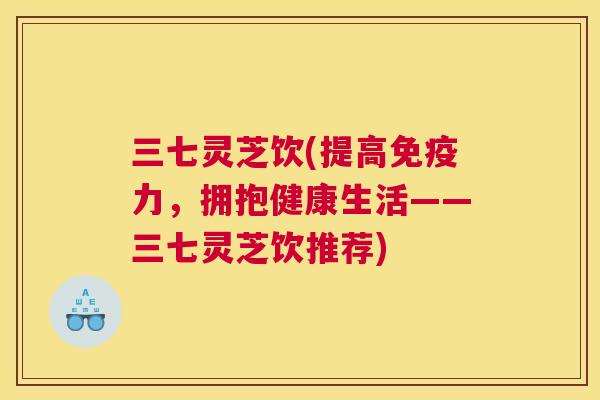三七灵芝饮(提高免疫力，拥抱健康生活——三七灵芝饮推荐)