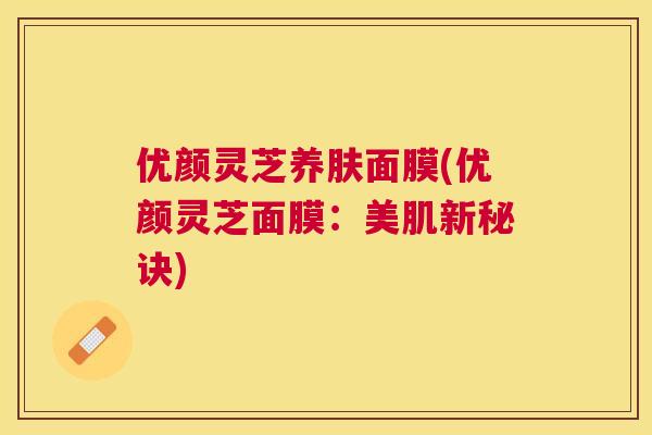 优颜灵芝养肤面膜(优颜灵芝面膜：美肌新秘诀)