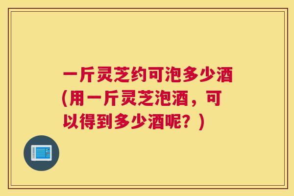 一斤灵芝约可泡多少酒(用一斤灵芝泡酒，可以得到多少酒呢？)