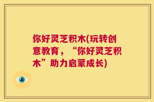 你好灵芝积木(玩转创意教育，“你好灵芝积木”助力启蒙成长)