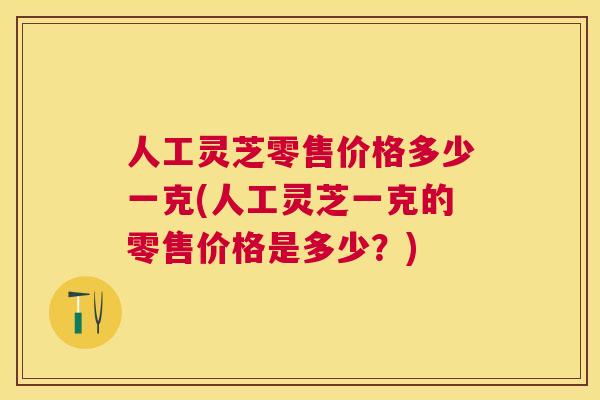 人工灵芝零售价格多少一克(人工灵芝一克的零售价格是多少？)