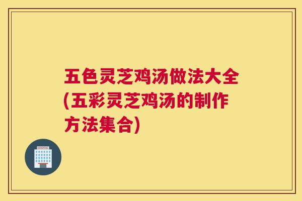 五色灵芝鸡汤做法大全(五彩灵芝鸡汤的制作方法集合)