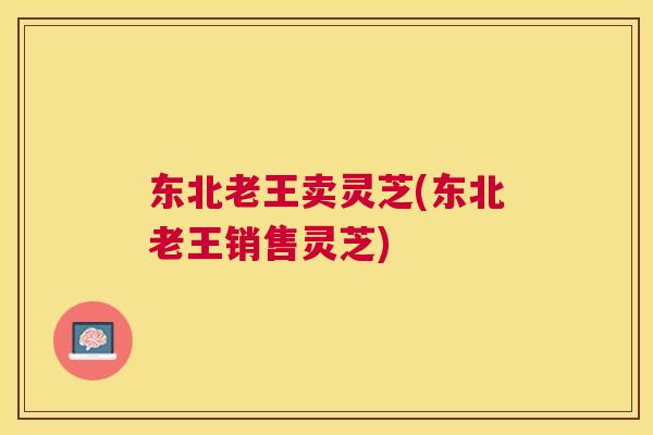 东北老王卖灵芝(东北老王销售灵芝)