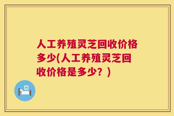 人工养殖灵芝回收价格多少(人工养殖灵芝回收价格是多少?) 人工养殖灵芝回收价格多少(人工养殖灵芝回收价格是多少?)