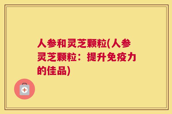 人参和灵芝颗粒(人参灵芝颗粒：提升免疫力的佳品)