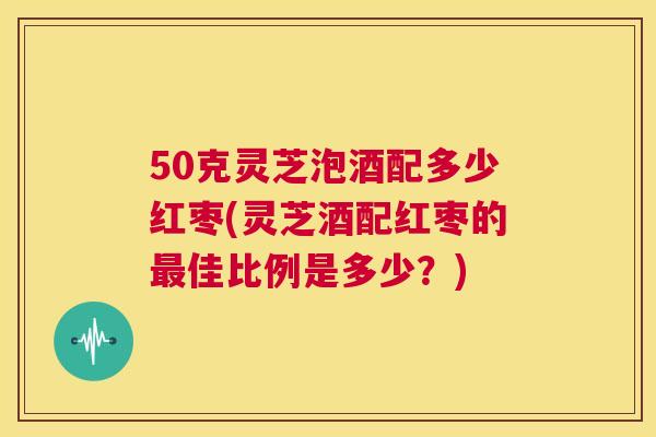 50克灵芝泡酒配多少红枣(灵芝酒配红枣的最佳比例是多少？)