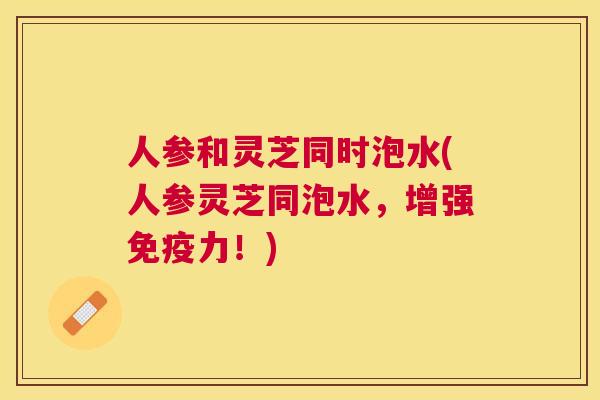 人参和灵芝同时泡水(人参灵芝同泡水，增强免疫力！)