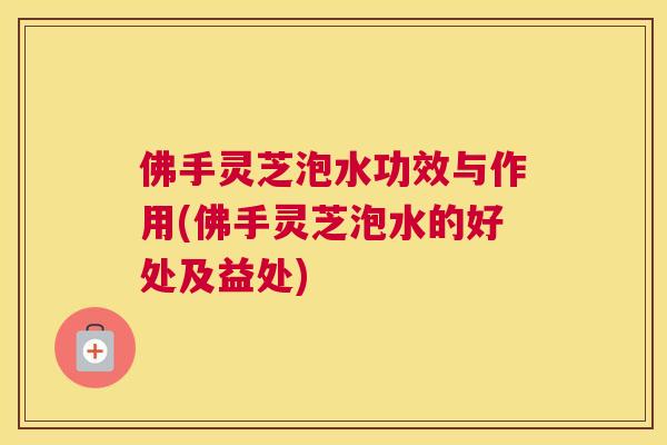 佛手灵芝泡水功效与作用(佛手灵芝泡水的好处及益处)