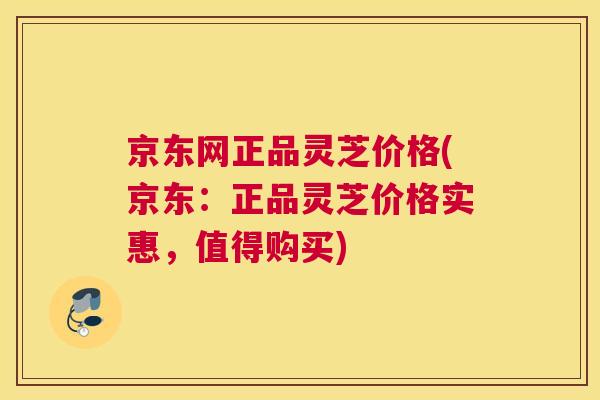 京东网正品灵芝价格(京东：正品灵芝价格实惠，值得购买)