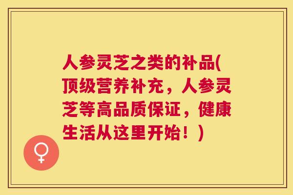 人参灵芝之类的补品(顶级营养补充，人参灵芝等高品质保证，健康生活从这里开始！)