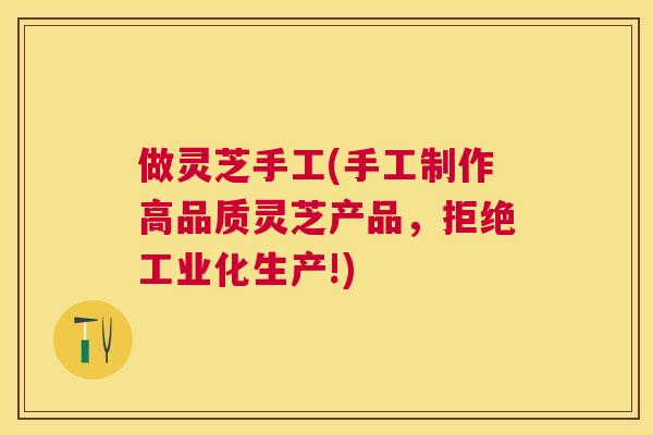 做灵芝手工(手工制作高品质灵芝产品，拒绝工业化生产!)