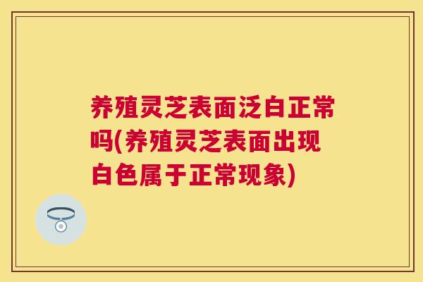 养殖灵芝表面泛白正常吗(养殖灵芝表面出现白色属于正常现象)