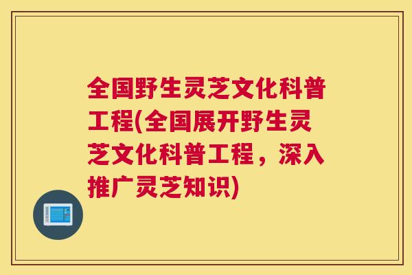 全国野生灵芝文化科普工程(全国展开野生灵芝文化科普工程，深入推广灵芝知识)