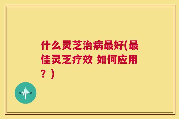 什么灵芝治病最好(最佳灵芝疗效 如何应用？)