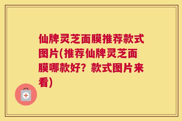仙牌灵芝面膜推荐款式图片(推荐仙牌灵芝面膜哪款好？款式图片来看)