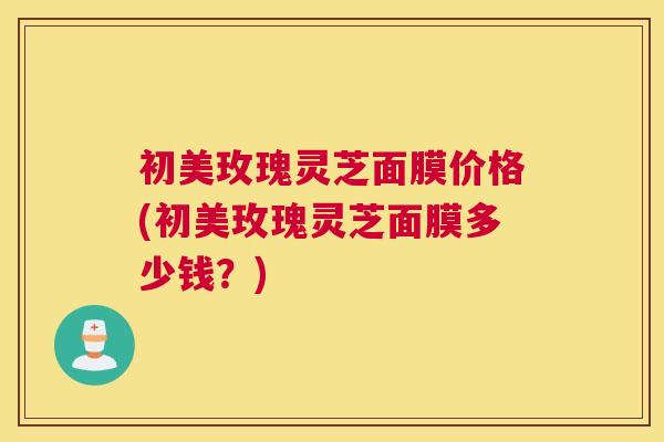 初美玫瑰灵芝面膜价格(初美玫瑰灵芝面膜多少钱？)