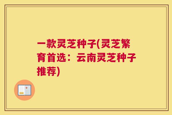 一款灵芝种子(灵芝繁育首选：云南灵芝种子推荐)