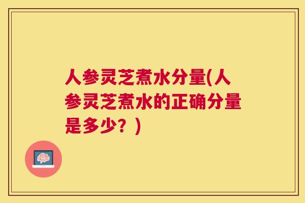 人参灵芝煮水分量(人参灵芝煮水的正确分量是多少？)