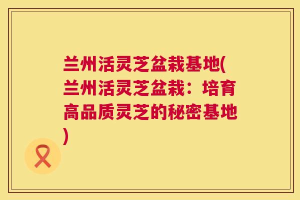 兰州活灵芝盆栽基地(兰州活灵芝盆栽：培育高品质灵芝的秘密基地)