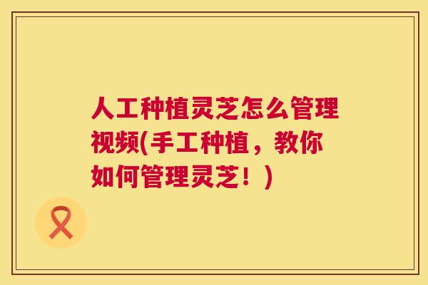 人工种植灵芝怎么管理视频(手工种植，教你如何管理灵芝！)