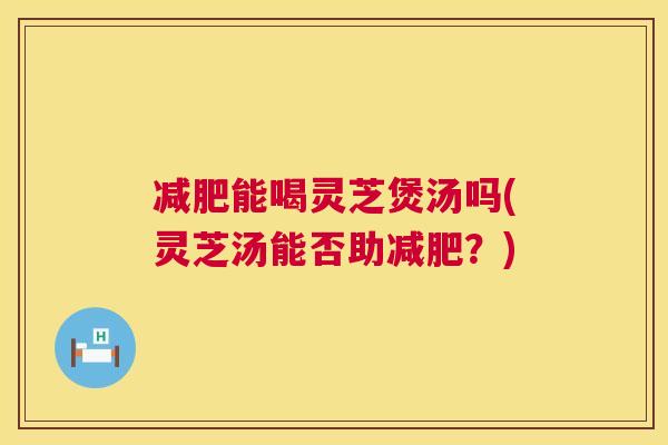 减肥能喝灵芝煲汤吗(灵芝汤能否助减肥？)