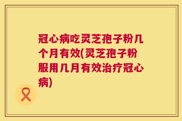 冠心病吃灵芝孢子粉几个月有效(灵芝孢子粉服用几月有效治疗冠心病)
