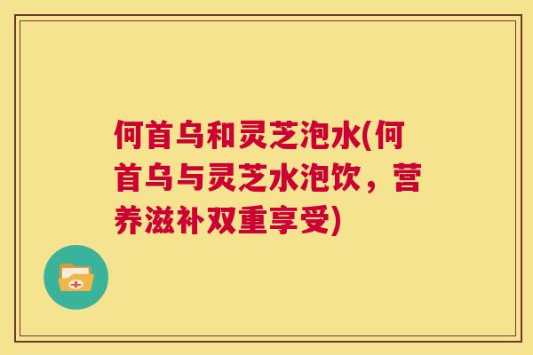何首乌和灵芝泡水(何首乌与灵芝水泡饮，营养滋补双重享受)