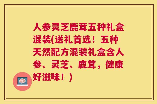 人参灵芝鹿茸五种礼盒混装(送礼首选！五种天然配方混装礼盒含人参、灵芝、鹿茸，健康好滋味！)