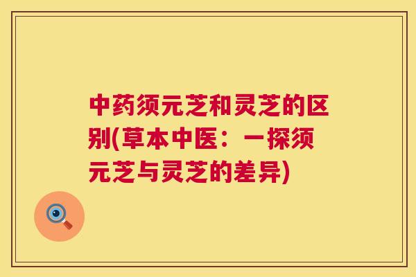 中药须元芝和灵芝的区别(草本中医：一探须元芝与灵芝的差异)