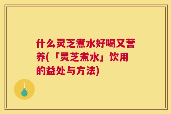 什么灵芝煮水好喝又营养(「灵芝煮水」饮用的益处与方法)