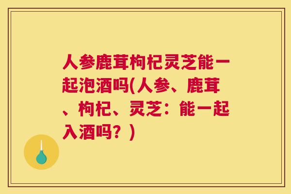 人参鹿茸枸杞灵芝能一起泡酒吗(人参、鹿茸、枸杞、灵芝：能一起入酒吗？)