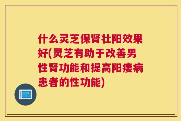 什么灵芝保肾壮阳效果好(灵芝有助于改善男性肾功能和提高阳痿病患者的性功能)