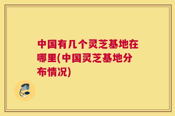 中国有几个灵芝基地在哪里(中国灵芝基地分布情况)