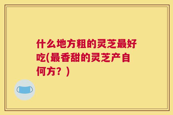 什么地方粗的灵芝最好吃(最香甜的灵芝产自何方？)