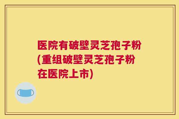 医院有破壁灵芝孢子粉(重组破壁灵芝孢子粉在医院上市)