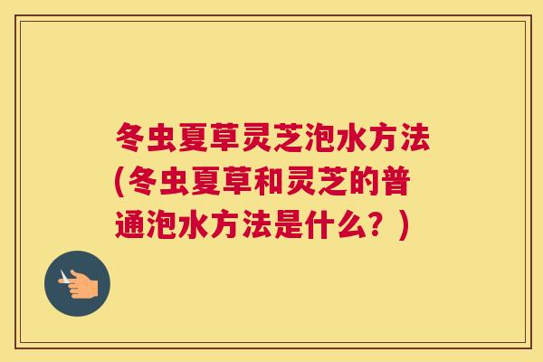 冬虫夏草灵芝泡水方法(冬虫夏草和灵芝的普通泡水方法是什么？)