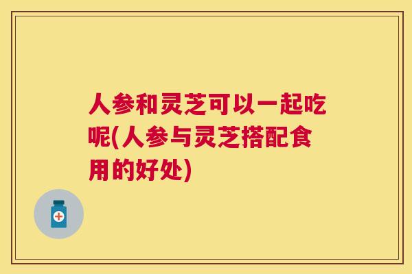 人参和灵芝可以一起吃呢(人参与灵芝搭配食用的好处)