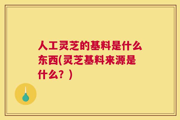 人工灵芝的基料是什么东西(灵芝基料来源是什么？)