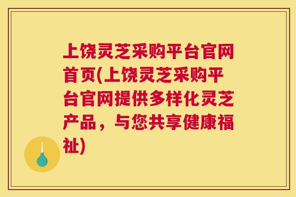 上饶灵芝采购平台官网首页(上饶灵芝采购平台官网提供多样化灵芝产品，与您共享健康福祉)
