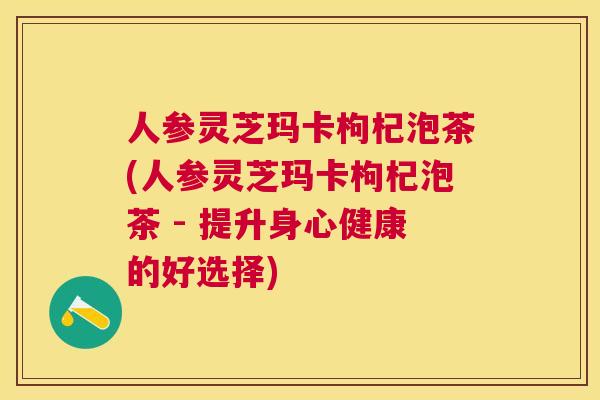 人参灵芝玛卡枸杞泡茶(人参灵芝玛卡枸杞泡茶 - 提升身心健康的好选择) 人参灵芝玛卡枸杞泡茶(人参灵芝玛卡枸杞泡茶 - 提升身心健康的好选择)