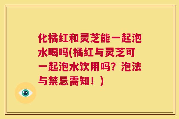 化橘红和灵芝能一起泡水喝吗(橘红与灵芝可一起泡水饮用吗?泡法与禁忌需知!) 化橘红和灵芝能一起泡水喝吗(橘红与灵芝可一起泡水饮用吗?泡法与禁忌需知!)