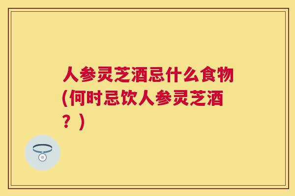 人参灵芝酒忌什么食物(何时忌饮人参灵芝酒?) 人参灵芝酒忌什么食物(何时忌饮人参灵芝酒?)