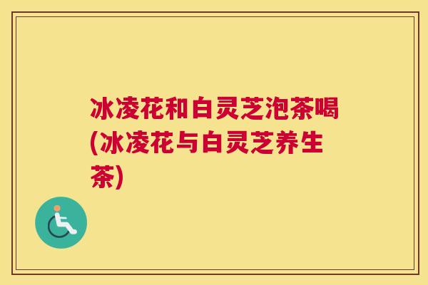 冰凌花和白灵芝泡茶喝(冰凌花与白灵芝养生茶)