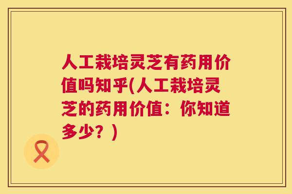 人工栽培灵芝有药用价值吗知乎(人工栽培灵芝的药用价值：你知道多少？)